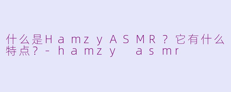 什么是HamzyASMR？它有什么特点？-hamzy asmr