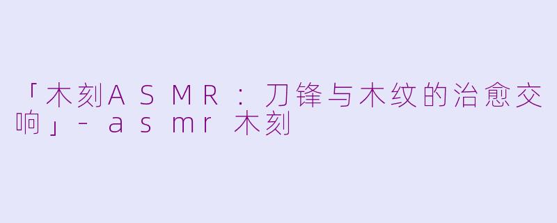 「木刻ASMR：刀锋与木纹的治愈交响」-asmr木刻