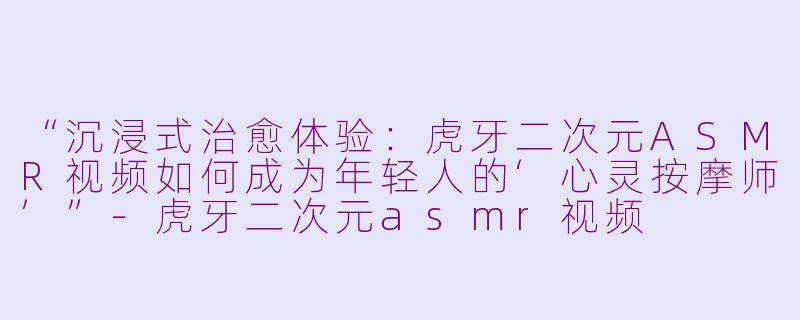 “沉浸式治愈体验：虎牙二次元ASMR视频如何成为年轻人的‘心灵按摩师’”-虎牙二次元asmr视频