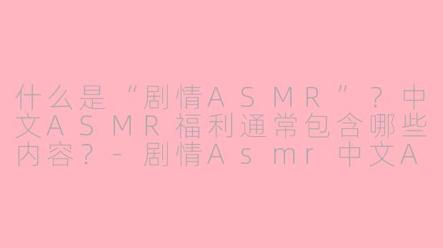 什么是“剧情ASMR”？中文ASMR福利通常包含哪些内容？-剧情Asmr中文Asmr福利