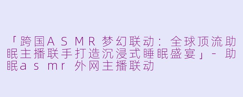 「跨国ASMR梦幻联动：全球顶流助眠主播联手打造沉浸式睡眠盛宴」-助眠asmr外网主播联动
