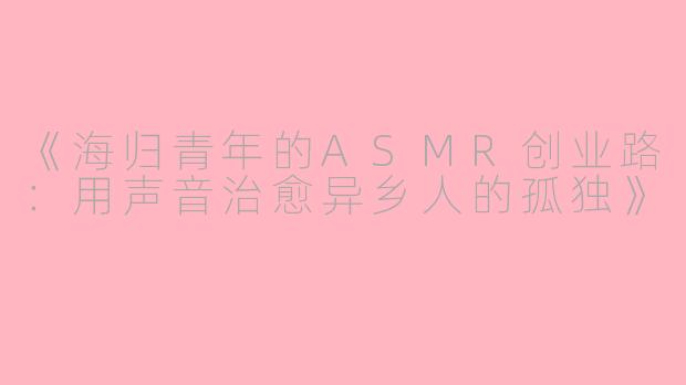 《海归青年的ASMR创业路：用声音治愈异乡人的孤独》