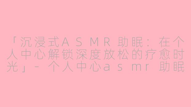 「沉浸式ASMR助眠：在个人中心解锁深度放松的疗愈时光」-个人中心asmr助眠