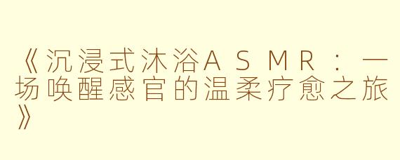 《沉浸式沐浴ASMR：一场唤醒感官的温柔疗愈之旅》