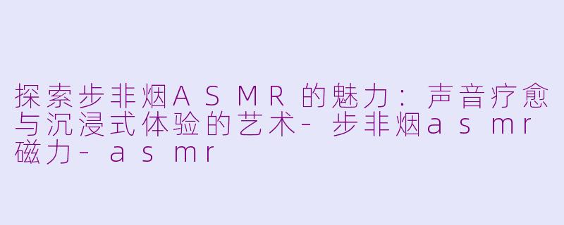 探索步非烟ASMR的魅力：声音疗愈与沉浸式体验的艺术-步非烟asmr磁力-asmr