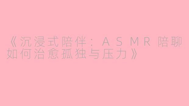 《沉浸式陪伴：ASMR陪聊如何治愈孤独与压力》