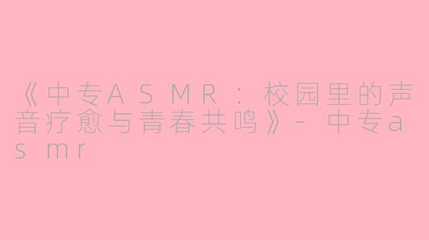 《中专ASMR：校园里的声音疗愈与青春共鸣》-中专asmr