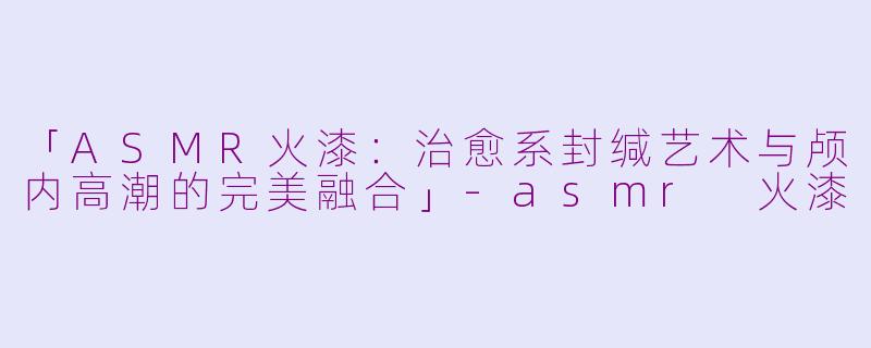 「ASMR火漆：治愈系封缄艺术与颅内高潮的完美融合」-asmr 火漆