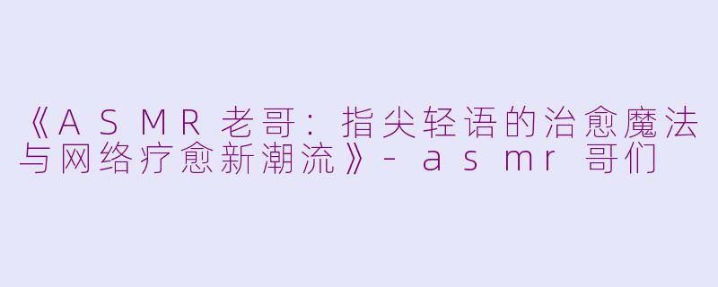 《ASMR老哥：指尖轻语的治愈魔法与网络疗愈新潮流》-asmr哥们