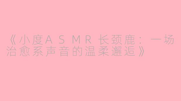 《小度ASMR长颈鹿：一场治愈系声音的温柔邂逅》
