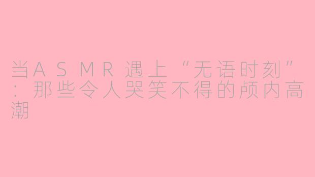当ASMR遇上“无语时刻”：那些令人哭笑不得的颅内高潮