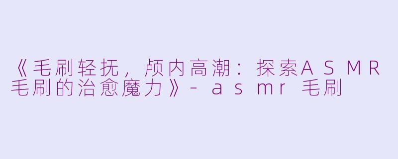 《毛刷轻抚，颅内高潮：探索ASMR毛刷的治愈魔力》-asmr毛刷
