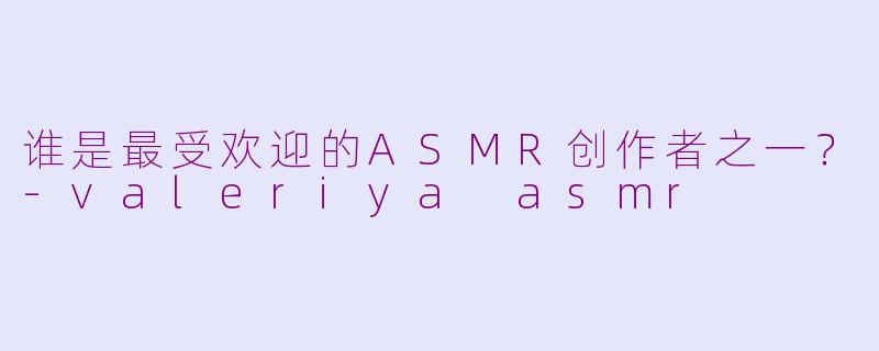 谁是最受欢迎的ASMR创作者之一？-valeriya asmr