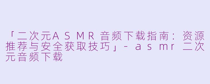 「二次元ASMR音频下载指南：资源推荐与安全获取技巧」-asmr二次元音频下载