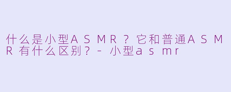 什么是小型ASMR？它和普通ASMR有什么区别？-小型asmr