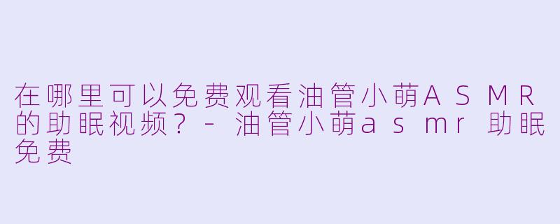 在哪里可以免费观看油管小萌ASMR的助眠视频？