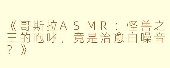 《哥斯拉ASMR：怪兽之王的咆哮，竟是治愈白噪音？》