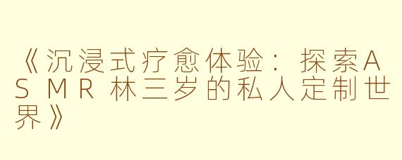 《沉浸式疗愈体验：探索ASMR林三岁的私人定制世界》