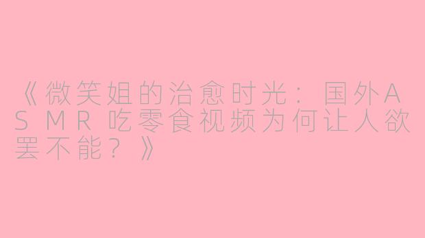 《微笑姐的治愈时光：国外ASMR吃零食视频为何让人欲罢不能？》