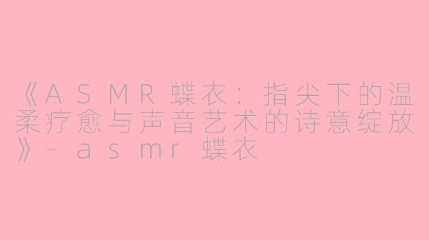 《ASMR蝶衣:指尖下的温柔疗愈与声音艺术的诗意绽放》