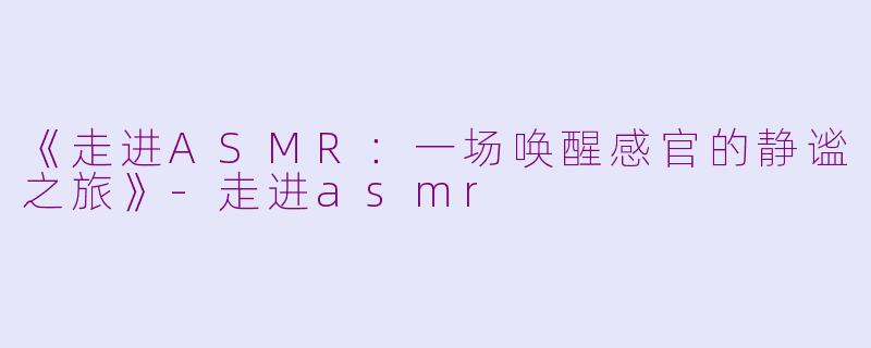《走进ASMR：一场唤醒感官的静谧之旅》-走进asmr