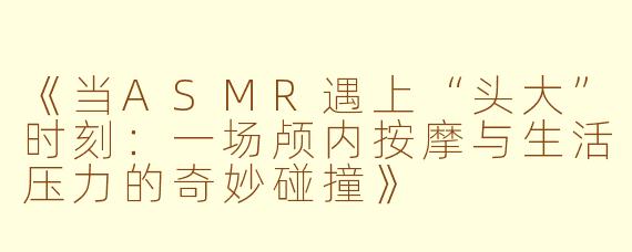 《当ASMR遇上“头大”时刻：一场颅内按摩与生活压力的奇妙碰撞》