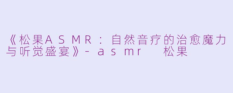 《松果ASMR：自然音疗的治愈魔力与听觉盛宴》-asmr 松果