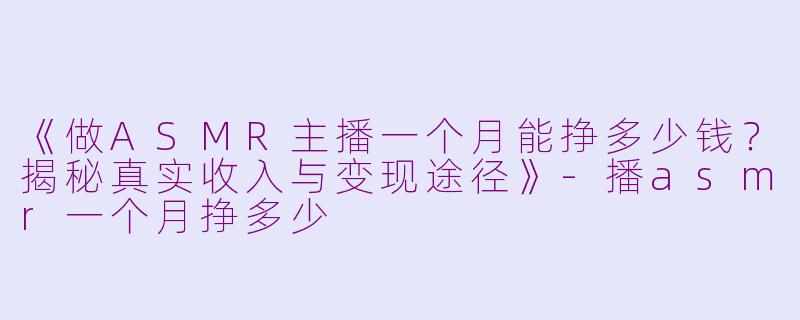 《做ASMR主播一个月能挣多少钱？揭秘真实收入与变现途径》-播asmr一个月挣多少