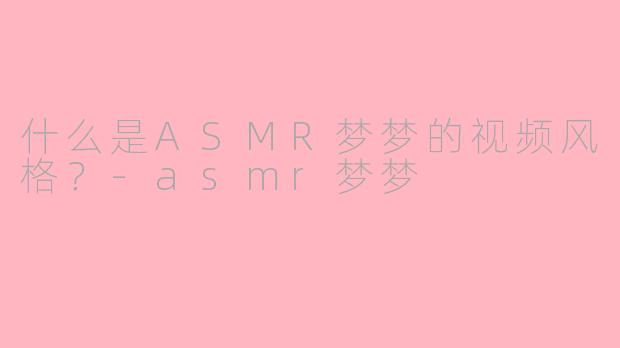 什么是ASMR梦梦的视频风格？-asmr梦梦