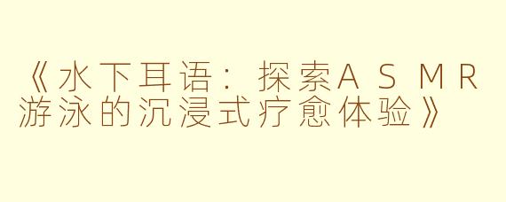 《水下耳语：探索ASMR游泳的沉浸式疗愈体验》