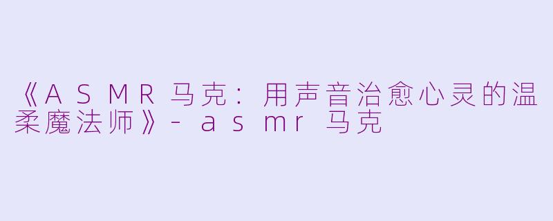 《ASMR马克：用声音治愈心灵的温柔魔法师》-asmr马克