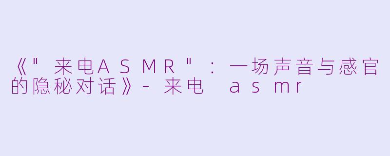《"来电ASMR":一场声音与感官的隐秘对话》