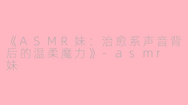 《ASMR妹：治愈系声音背后的温柔魔力》-asmr 妹
