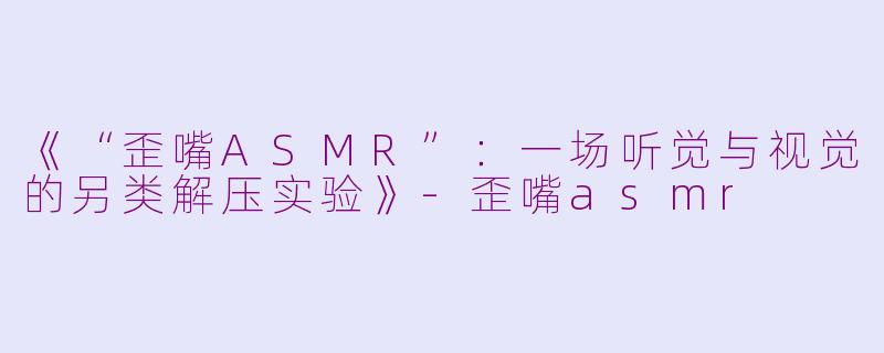 《“歪嘴ASMR”：一场听觉与视觉的另类解压实验》-歪嘴asmr