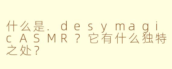 什么是.desymagicASMR？它有什么独特之处？
