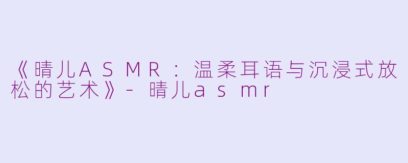 《晴儿ASMR：温柔耳语与沉浸式放松的艺术》-晴儿asmr