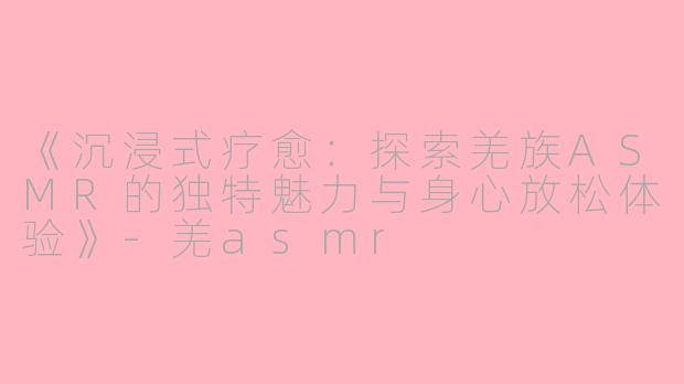 《沉浸式疗愈：探索羌族ASMR的独特魅力与身心放松体验》-羌asmr