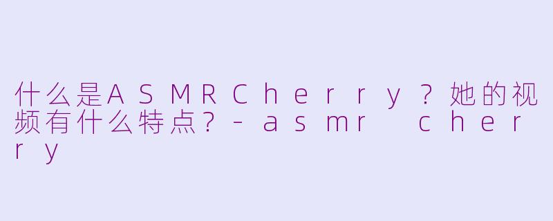 什么是ASMRCherry？她的视频有什么特点？-asmr cherry