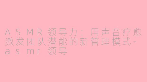 ASMR领导力：用声音疗愈激发团队潜能的新管理模式-asmr领导