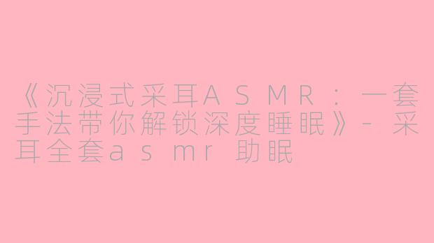《沉浸式采耳ASMR：一套手法带你解锁深度睡眠》-采耳全套asmr助眠
