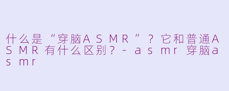 什么是“穿脑ASMR”？它和普通ASMR有什么区别？