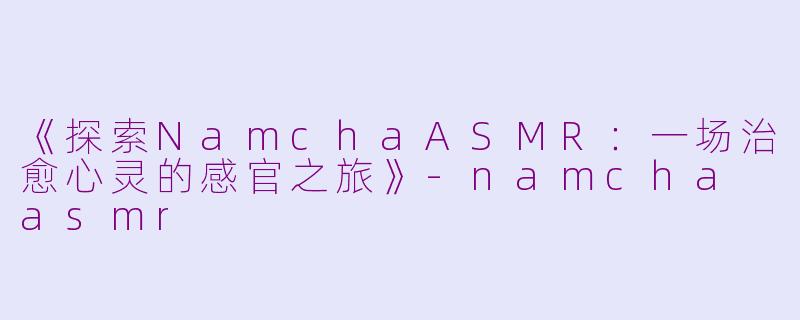 《探索NamchaASMR：一场治愈心灵的感官之旅》-namcha asmr