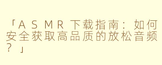 「ASMR下载指南：如何安全获取高品质的放松音频？」