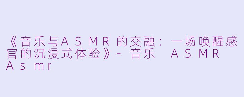 《音乐与ASMR的交融：一场唤醒感官的沉浸式体验》-音乐 ASMR Asmr
