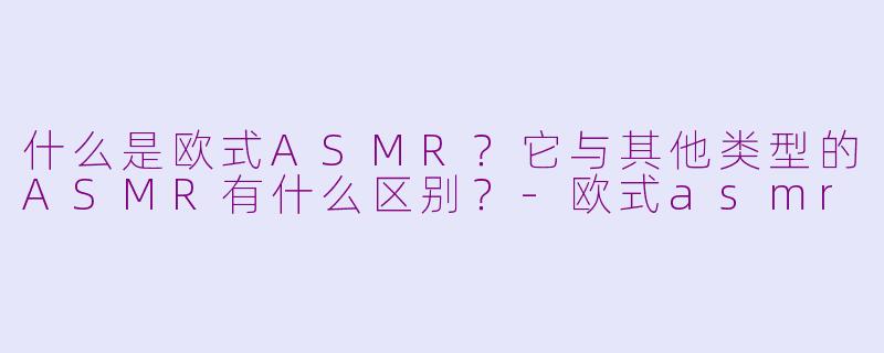 什么是欧式ASMR？它与其他类型的ASMR有什么区别？-欧式asmr