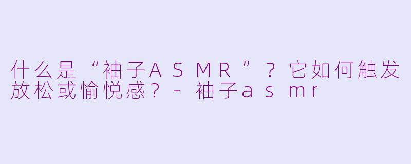 什么是“袖子ASMR”？它如何触发放松或愉悦感？-袖子asmr