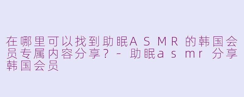 在哪里可以找到助眠ASMR的韩国会员专属内容分享？-助眠asmr分享韩国会员