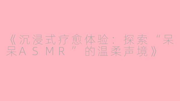 《沉浸式疗愈体验：探索“呆呆ASMR”的温柔声境》