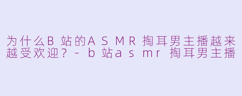 为什么B站的ASMR掏耳男主播越来越受欢迎？-b站asmr掏耳男主播