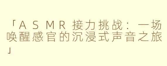 「ASMR接力挑战：一场唤醒感官的沉浸式声音之旅」